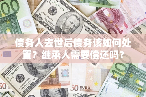 武汉债务人去世后债务该如何处置？继承人需要偿还吗？