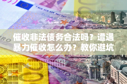 武汉催收非法债务合法吗？遭遇暴力催收怎么办？教你避坑指南！