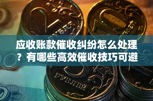 武汉应收账款催收纠纷怎么处理？有哪些高效催收技巧可避免坏账？